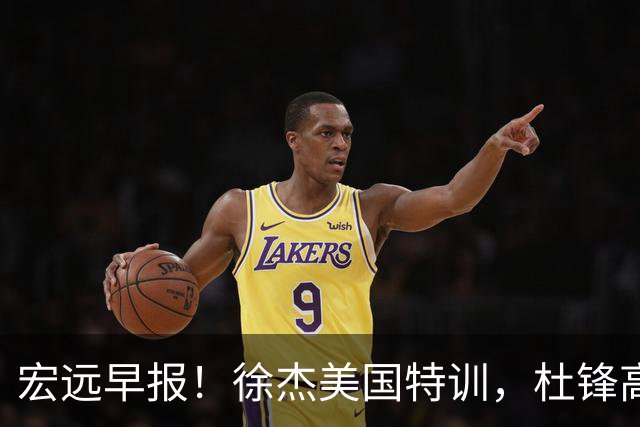 宏远早报！徐杰美国特训，杜锋高频率参加活动，虎头天赋异禀！